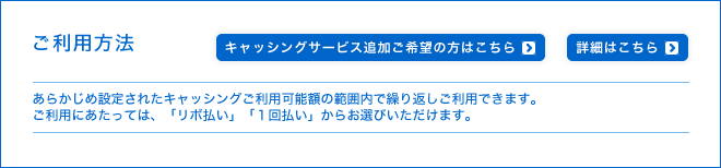 ご利用方法 - あらかじめ設定されたキャッシングご利用可能額の範囲内で繰り返しご利用できます。ご利用にあたっては、「リボ払い」「1回払い」からお選びいただけます。